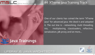 #4 XTreme Java Training Track




                 One of our clients has coined the term “XTreme
                 Java” for advanced java. We liked it and adopted
                 it. The out line is - networking, multi threading,
                 nio,     multiplexing, classloaders, reflection,
                 serialization, jdk proxy and lot more...



Java Trainings


                                                                      21
 