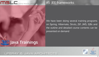 #5 JEE frameworks




                 We have been doing several training programs
                 on Spring, Hibernate, Struts, JSF, JMS, EJBs and
                 the outline and detailed course contents can be
                 presented on demand




Java Trainings


                                                                    22
 