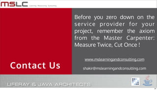 Before you zero down on the
             service provider for your
             project, remember the axiom
             from the Master Carpenter:
             Measure Twice, Cut Once !

                www.mslearningandconsulting.com

Contact Us     shakir@mslearningandconsulting.com




                                                    24
 