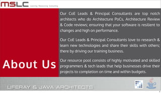 Our CoE Leads & Principal Consultants are top notch
           architects who do Architecture PoCs, Architecture Review
           & Code reviews; ensuring that your software is resilient to
           changes and high on performance.

           Our CoE Leads & Principal Consultants love to research &
           learn new technologies and share their skills with others;
           there by driving our training business.



About Us
           Our resource pool consists of highly motivated and skilled
           programmers & tech leads that help businesses drive their
           projects to completion on time and within budgets.




                                                                     3
 