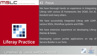 #2 Focus
                   We have thorough hands on experience in Integrating
                   Liferay with various JS frameworks like DOJO, Ext JS,
                   KendoUI and many others.

                   We have successfully integrated Liferay with LDAP,
                   various SSOs, Workflow systems and ESBs.

                   We have extensive experience on developing Liferay
                   themes & hooks.

                   Developing custom portlet applications on top of
Liferay Practice   Service Builder is our forte.




                                                                       5
 