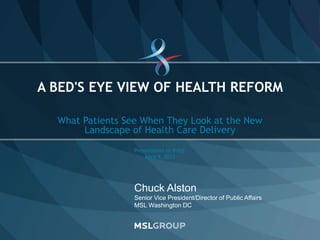 © 2011 MSLGROUP SLIDE 1
Chuck Alston
Senior Vice President/Director of Public Affairs
MSL Washington DC
What Patients See When They Look at the New
Landscape of Health Care Delivery
Presentation to VHQC
April 9, 2013
A BED'S EYE VIEW OF HEALTH REFORM
 