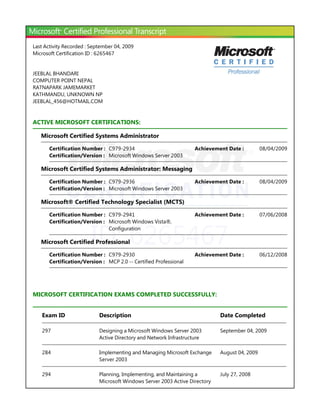 Last Activity Recorded : September 04, 2009
Microsoft Certification ID : 6265467


JEEBLAL BHANDARI
COMPUTER POINT NEPAL
RATNAPARK JAMEMARKET
KATHMANDU, UNKNOWN NP
JEEBLAL_456@HOTMAIL.COM


ACTIVE MICROSOFT CERTIFICATIONS:

   Microsoft Certified Systems Administrator

       Certification Number : C979-2934                             Achievement Date :         08/04/2009
       Certification/Version : Microsoft Windows Server 2003

   Microsoft Certified Systems Administrator: Messaging

       Certification Number : C979-2936                             Achievement Date :         08/04/2009
       Certification/Version : Microsoft Windows Server 2003

   Microsoft® Certified Technology Specialist ﴾MCTS﴿

       Certification Number : C979-2941                             Achievement Date :         07/06/2008




                        ID: 6265467
       Certification/Version : Microsoft Windows Vista®,
                               Configuration

   Microsoft Certified Professional

       Certification Number : C979-2930                             Achievement Date :         06/12/2008
       Certification/Version : MCP 2.0 -- Certified Professional




MICROSOFT CERTIFICATION EXAMS COMPLETED SUCCESSFULLY:


   Exam ID                  Description                                      Date Completed

   297                      Designing a Microsoft Windows Server 2003        September 04, 2009
                            Active Directory and Network Infrastructure

   284                      Implementing and Managing Microsoft Exchange     August 04, 2009
                            Server 2003

   294                      Planning, Implementing, and Maintaining a        July 27, 2008
                            Microsoft Windows Server 2003 Active Directory
 