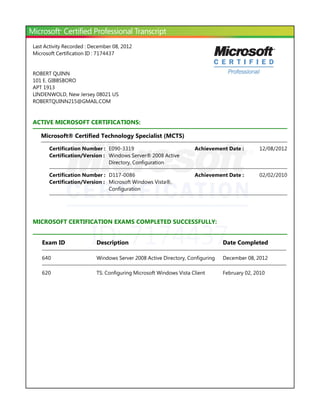 Last Activity Recorded : December 08, 2012
Microsoft Certification ID : 7174437


ROBERT QUINN
101 E. GIBBSBORO
APT 1913
LINDENWOLD, New Jersey 08021 US
ROBERTQUINN215@GMAIL.COM


ACTIVE MICROSOFT CERTIFICATIONS:

   Microsoft® Certified Technology Specialist ﴾MCTS﴿

       Certification Number : E090-3319                             Achievement Date :       12/08/2012
       Certification/Version : Windows Server® 2008 Active
                               Directory, Configuration

       Certification Number : D117-0086                             Achievement Date :       02/02/2010
       Certification/Version : Microsoft Windows Vista®,
                               Configuration




                        ID: 7174437
MICROSOFT CERTIFICATION EXAMS COMPLETED SUCCESSFULLY:


   Exam ID                 Description                                         Date Completed

   640                     Windows Server 2008 Active Directory, Configuring   December 08, 2012

   620                     TS: Configuring Microsoft Windows Vista Client      February 02, 2010
 