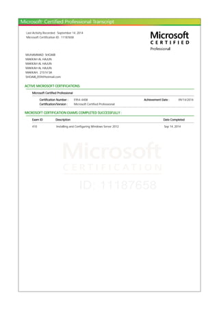 Last Activity Recorded : September 14, 2014
Microsoft Certification ID : 11187658
MUHAMMAD SHOAIB
MAKKAH AL HAJUN
MAKKAH AL HAJUN
MAKKAH AL HAJUN
MAKKAH, 21514 SA
SHOAIB_059@hotmail.com
ACTIVE MICROSOFT CERTIFICATIONS:
Microsoft Certified Professional
Certification Number : E954-4408 Achievement Date : 09/14/2014
Certification/Version : Microsoft Certified Professional
MICROSOFT CERTIFICATION EXAMS COMPLETED SUCCESSFULLY :
Exam ID Description Date Completed
410 Installing and Configuring Windows Server 2012 Sep 14, 2014
 