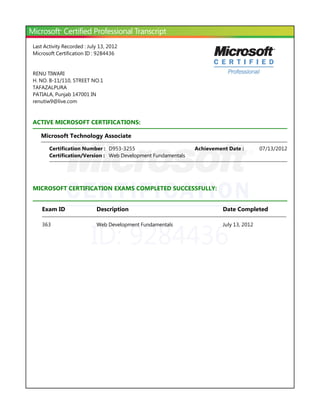 ID: 9284436
Last Activity Recorded : July 13, 2012
Microsoft Certification ID : 9284436
RENU TIWARI
H. NO. B-11/110, STREET NO.1
TAFAZALPURA
PATIALA, Punjab 147001 IN
renutiw9@live.com
ACTIVE MICROSOFT CERTIFICATIONS:
Microsoft Technology Associate
MICROSOFT CERTIFICATION EXAMS COMPLETED SUCCESSFULLY:
Certification Number : D953-3255 07/13/2012Achievement Date :
Certification/Version : Web Development Fundamentals
Exam ID Description Date Completed
363 Web Development Fundamentals July 13, 2012
 