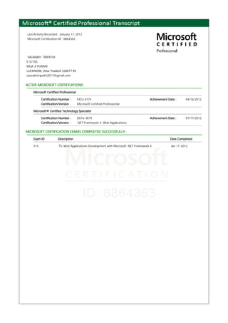 Last Activity Recorded : January 17, 2012
Microsoft Certification ID : 8864363
SAURABH TRIPATHI
E-5/150,
RAJA JI PURAM
LUCKNOW, Uttar Pradesh 226017 IN
saurabhtripathi2017@gmail.com
ACTIVE MICROSOFT CERTIFICATIONS:
Microsoft Certified Professional
Certification Number : E922-4774 Achievement Date : 04/16/2012
Certification/Version : Microsoft Certified Professional
Microsoft® Certified Technology Specialist
Certification Number : D616-3819 Achievement Date : 01/17/2012
Certification/Version : .NET Framework 4, Web Applications
MICROSOFT CERTIFICATION EXAMS COMPLETED SUCCESSFULLY :
Exam ID Description Date Completed
515 TS: Web Applications Development with Microsoft .NET Framework 4 Jan 17, 2012
 