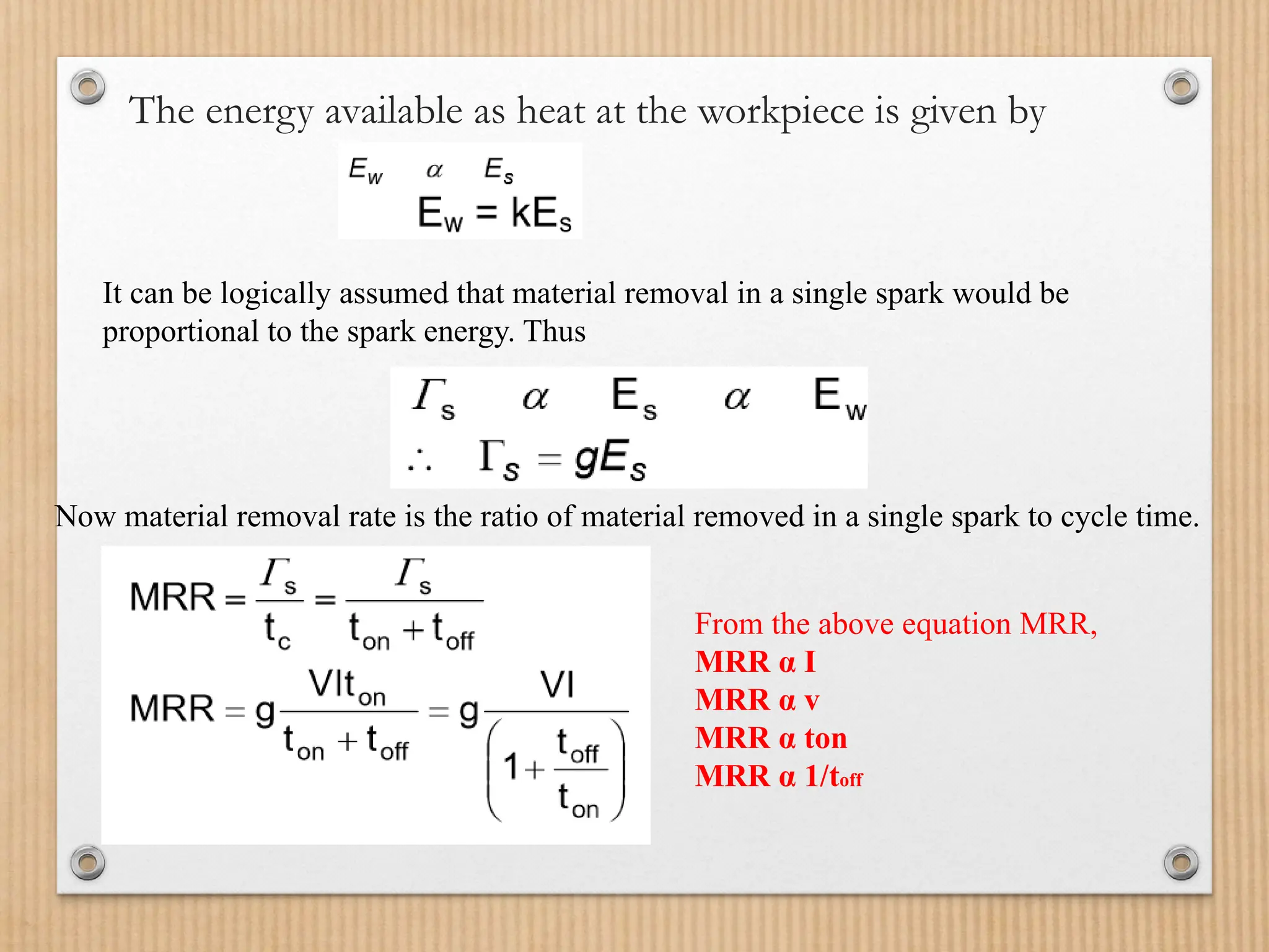 The energy available as heat at the workpiece is given by
It can be logically assumed that material removal in a single spark would be
proportional to the spark energy. Thus
Now material removal rate is the ratio of material removed in a single spark to cycle time.
From the above equation MRR,
MRR α I
MRR α v
MRR α ton
MRR α 1/toff
 