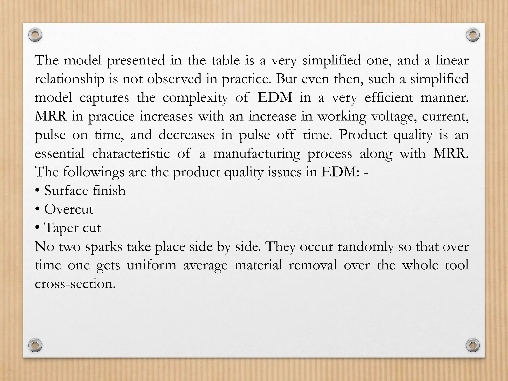 The model presented in the table is a very simplified one, and a linear
relationship is not observed in practice. But even then, such a simplified
model captures the complexity of EDM in a very efficient manner.
MRR in practice increases with an increase in working voltage, current,
pulse on time, and decreases in pulse off time. Product quality is an
essential characteristic of a manufacturing process along with MRR.
The followings are the product quality issues in EDM: -
• Surface finish
• Overcut
• Taper cut
No two sparks take place side by side. They occur randomly so that over
time one gets uniform average material removal over the whole tool
cross-section.
 