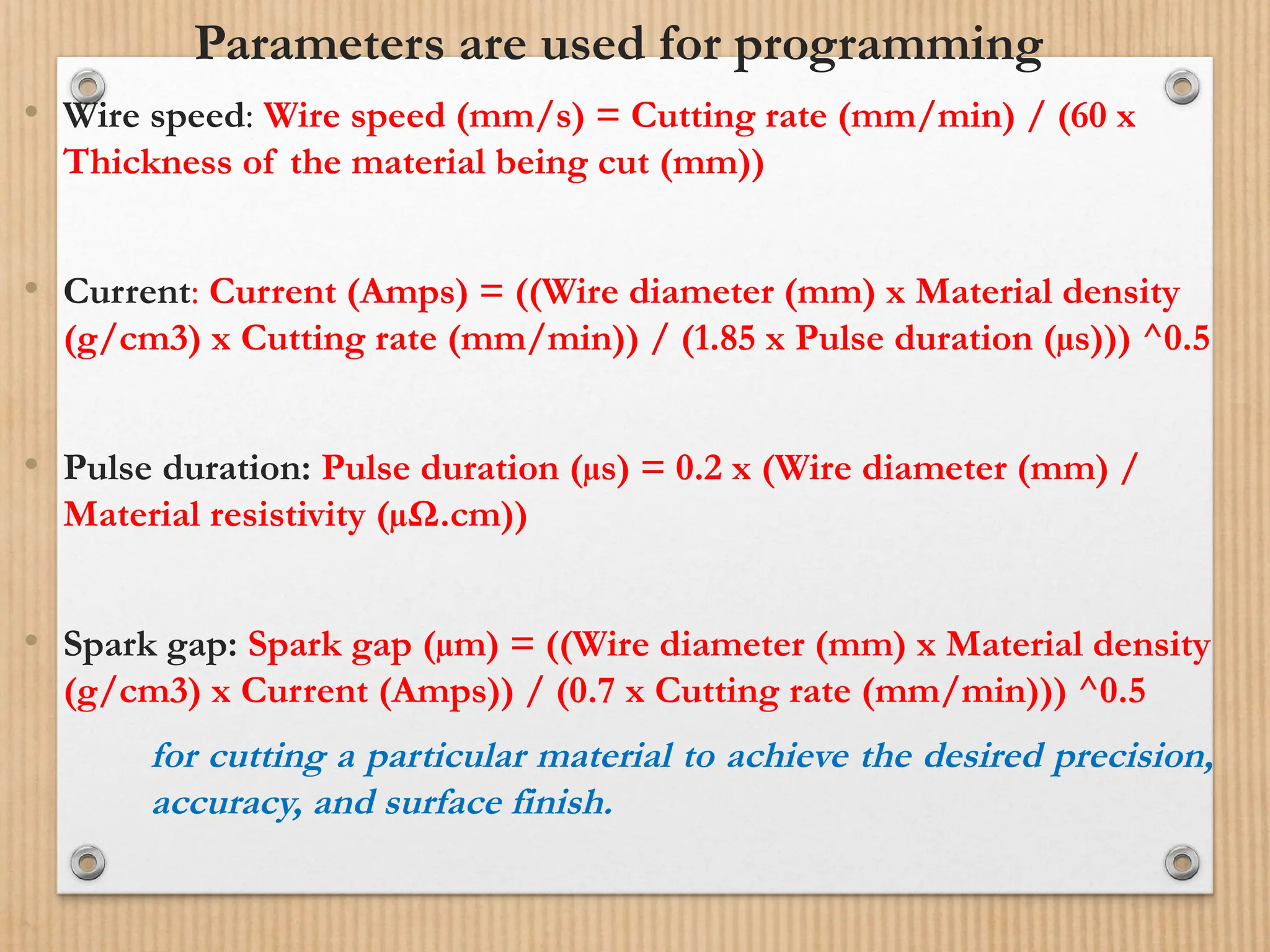 Parameters are used for programming
• Wire speed: Wire speed (mm/s) = Cutting rate (mm/min) / (60 x
Thickness of the material being cut (mm))
• Current: Current (Amps) = ((Wire diameter (mm) x Material density
(g/cm3) x Cutting rate (mm/min)) / (1.85 x Pulse duration (µs))) ^0.5
• Pulse duration: Pulse duration (µs) = 0.2 x (Wire diameter (mm) /
Material resistivity (µΩ.cm))
• Spark gap: Spark gap (µm) = ((Wire diameter (mm) x Material density
(g/cm3) x Current (Amps)) / (0.7 x Cutting rate (mm/min))) ^0.5
for cutting a particular material to achieve the desired precision,
accuracy, and surface finish.
 