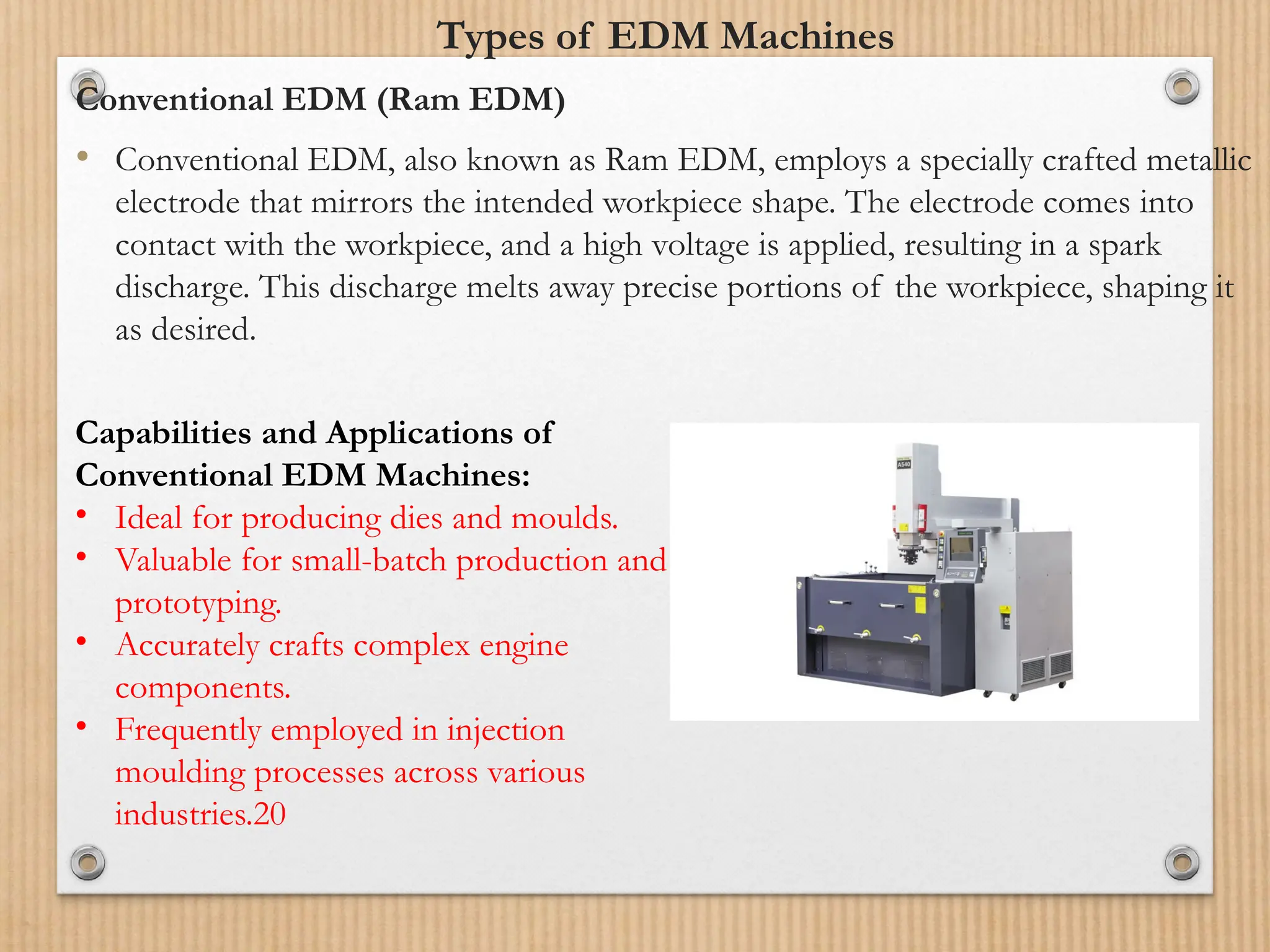 Types of EDM Machines
Conventional EDM (Ram EDM)
• Conventional EDM, also known as Ram EDM, employs a specially crafted metallic
electrode that mirrors the intended workpiece shape. The electrode comes into
contact with the workpiece, and a high voltage is applied, resulting in a spark
discharge. This discharge melts away precise portions of the workpiece, shaping it
as desired.
Capabilities and Applications of
Conventional EDM Machines:
• Ideal for producing dies and moulds.
• Valuable for small-batch production and
prototyping.
• Accurately crafts complex engine
components.
• Frequently employed in injection
moulding processes across various
industries.20
 