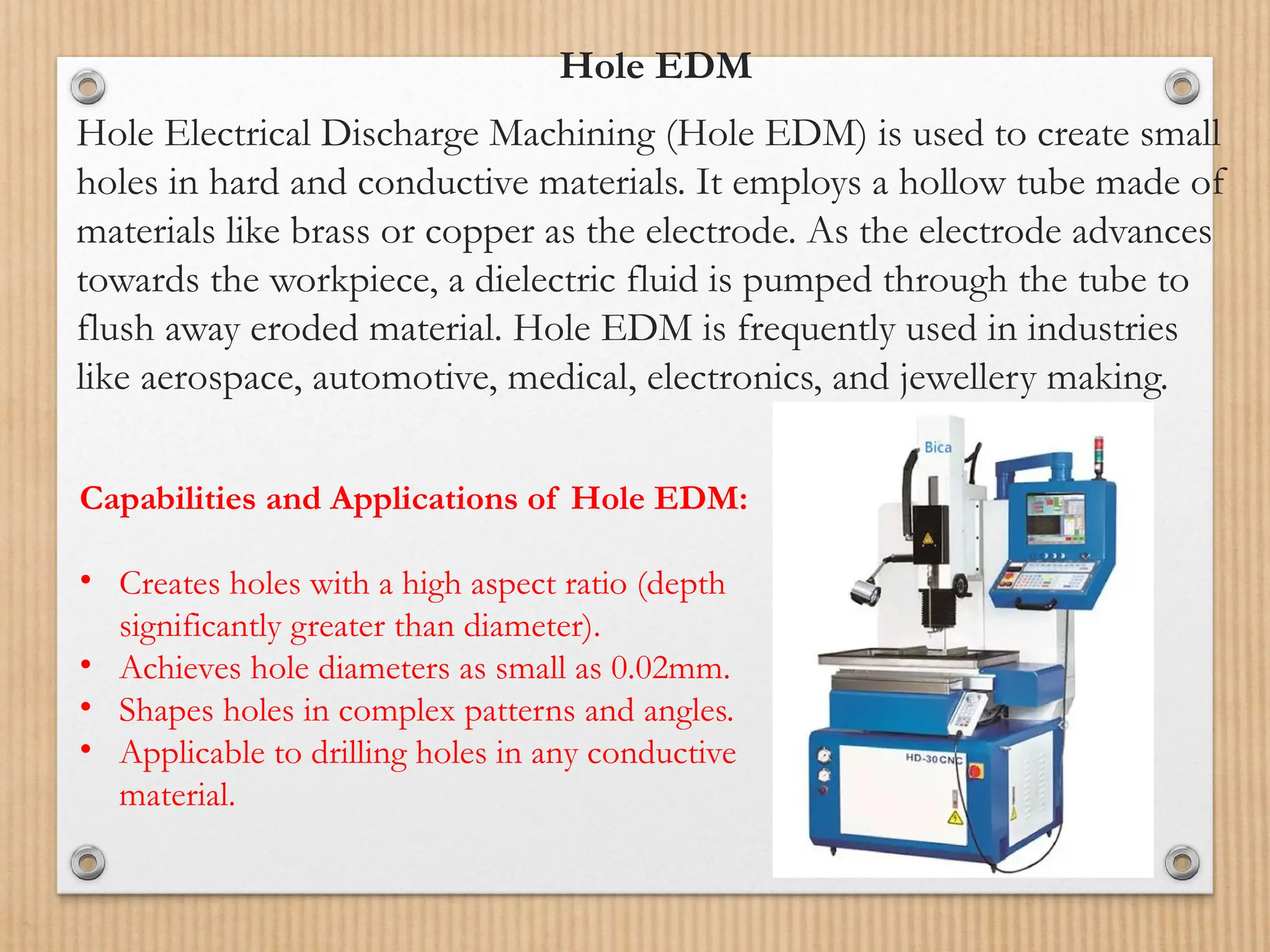 Hole EDM
Hole Electrical Discharge Machining (Hole EDM) is used to create small
holes in hard and conductive materials. It employs a hollow tube made of
materials like brass or copper as the electrode. As the electrode advances
towards the workpiece, a dielectric fluid is pumped through the tube to
flush away eroded material. Hole EDM is frequently used in industries
like aerospace, automotive, medical, electronics, and jewellery making.
Capabilities and Applications of Hole EDM:
• Creates holes with a high aspect ratio (depth
significantly greater than diameter).
• Achieves hole diameters as small as 0.02mm.
• Shapes holes in complex patterns and angles.
• Applicable to drilling holes in any conductive
material.
 