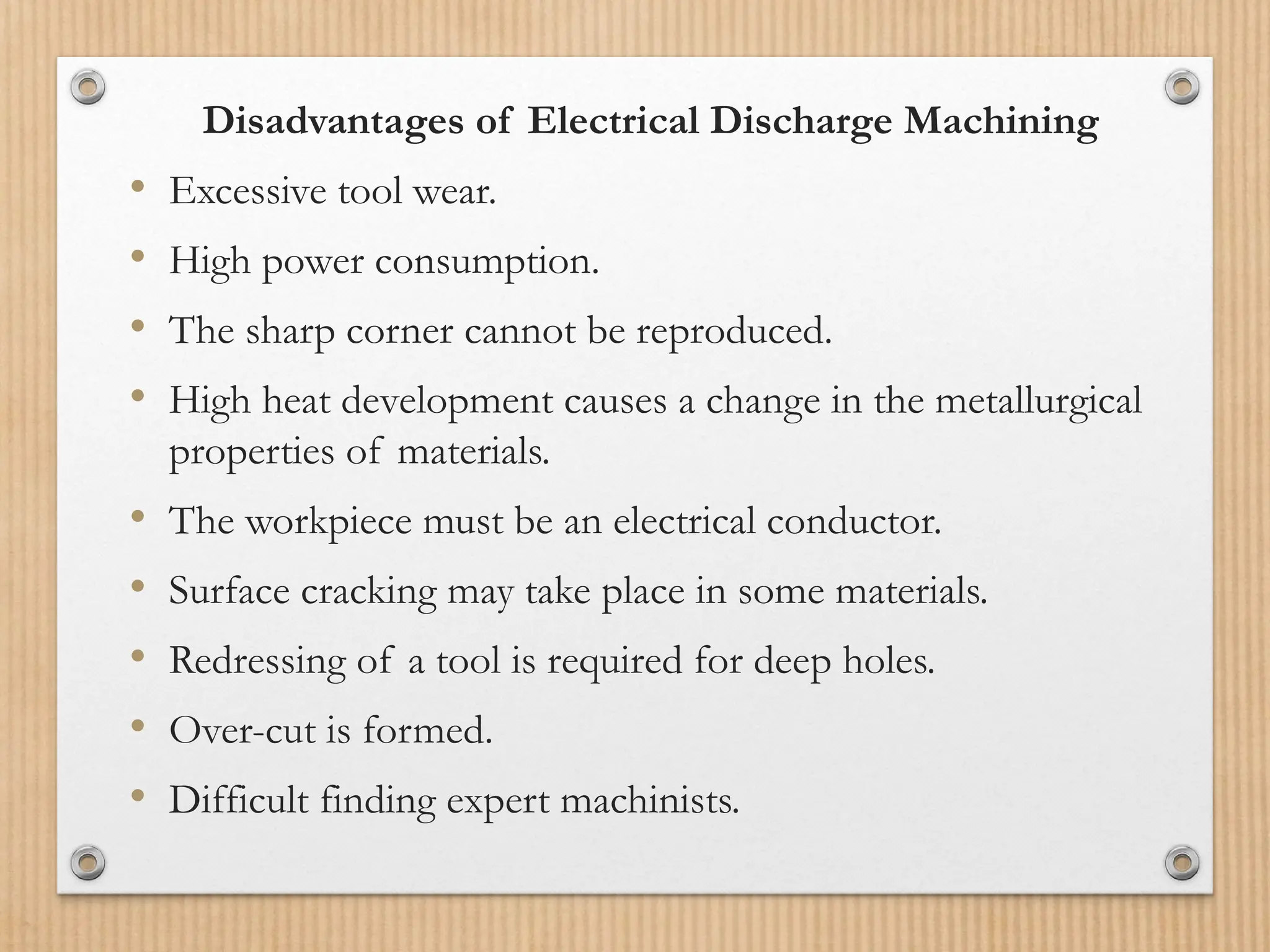 Disadvantages of Electrical Discharge Machining
• Excessive tool wear.
• High power consumption.
• The sharp corner cannot be reproduced.
• High heat development causes a change in the metallurgical
properties of materials.
• The workpiece must be an electrical conductor.
• Surface cracking may take place in some materials.
• Redressing of a tool is required for deep holes.
• Over-cut is formed.
• Difficult finding expert machinists.
 