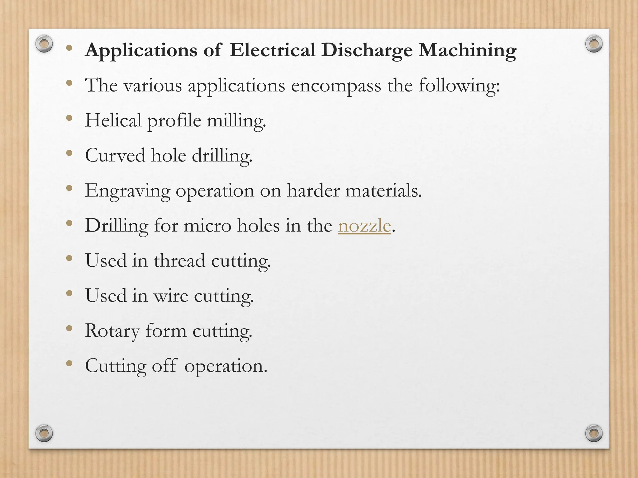 • Applications of Electrical Discharge Machining
• The various applications encompass the following:
• Helical profile milling.
• Curved hole drilling.
• Engraving operation on harder materials.
• Drilling for micro holes in the nozzle.
• Used in thread cutting.
• Used in wire cutting.
• Rotary form cutting.
• Cutting off operation.
 