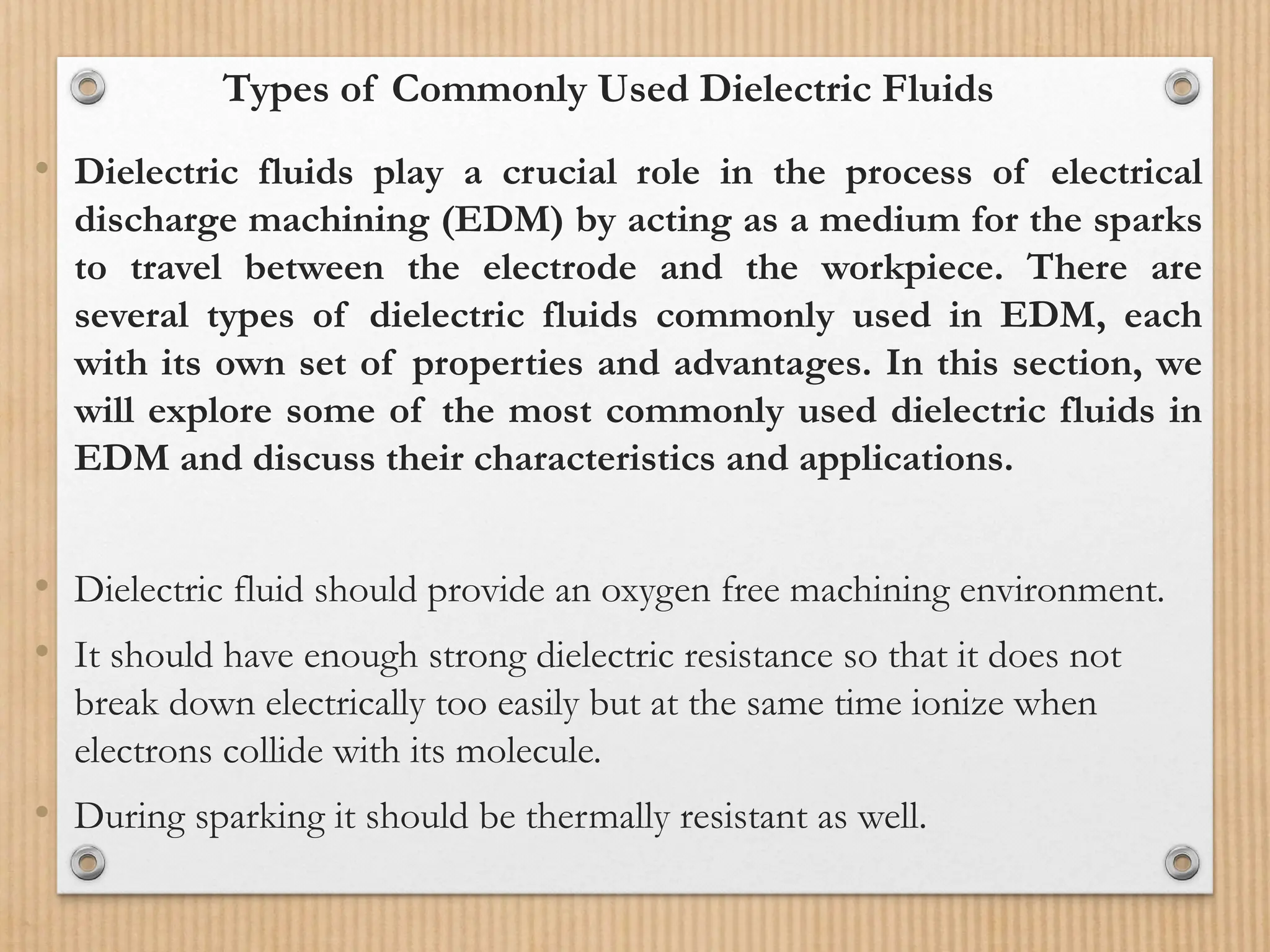 Types of Commonly Used Dielectric Fluids
• Dielectric fluids play a crucial role in the process of electrical
discharge machining (EDM) by acting as a medium for the sparks
to travel between the electrode and the workpiece. There are
several types of dielectric fluids commonly used in EDM, each
with its own set of properties and advantages. In this section, we
will explore some of the most commonly used dielectric fluids in
EDM and discuss their characteristics and applications.
• Dielectric fluid should provide an oxygen free machining environment.
• It should have enough strong dielectric resistance so that it does not
break down electrically too easily but at the same time ionize when
electrons collide with its molecule.
• During sparking it should be thermally resistant as well.
 