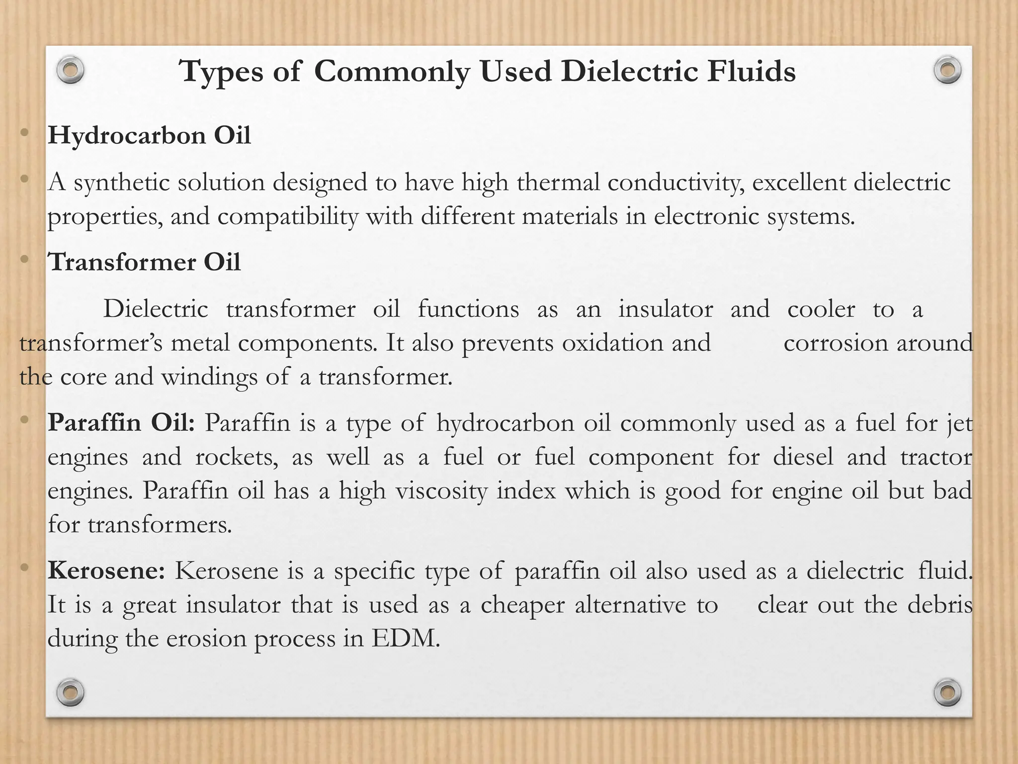 Types of Commonly Used Dielectric Fluids
• Hydrocarbon Oil
• A synthetic solution designed to have high thermal conductivity, excellent dielectric
properties, and compatibility with different materials in electronic systems.
• Transformer Oil
Dielectric transformer oil functions as an insulator and cooler to a
transformer’s metal components. It also prevents oxidation and corrosion around
the core and windings of a transformer.
• Paraffin Oil: Paraffin is a type of hydrocarbon oil commonly used as a fuel for jet
engines and rockets, as well as a fuel or fuel component for diesel and tractor
engines. Paraffin oil has a high viscosity index which is good for engine oil but bad
for transformers.
• Kerosene: Kerosene is a specific type of paraffin oil also used as a dielectric fluid.
It is a great insulator that is used as a cheaper alternative to clear out the debris
during the erosion process in EDM.
 