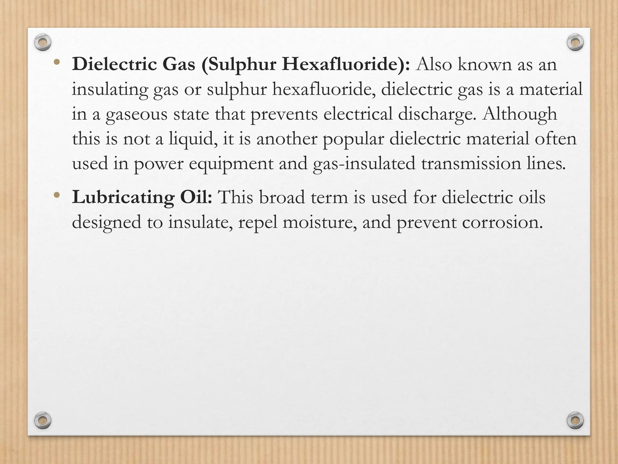 • Dielectric Gas (Sulphur Hexafluoride): Also known as an
insulating gas or sulphur hexafluoride, dielectric gas is a material
in a gaseous state that prevents electrical discharge. Although
this is not a liquid, it is another popular dielectric material often
used in power equipment and gas-insulated transmission lines.
• Lubricating Oil: This broad term is used for dielectric oils
designed to insulate, repel moisture, and prevent corrosion.
 