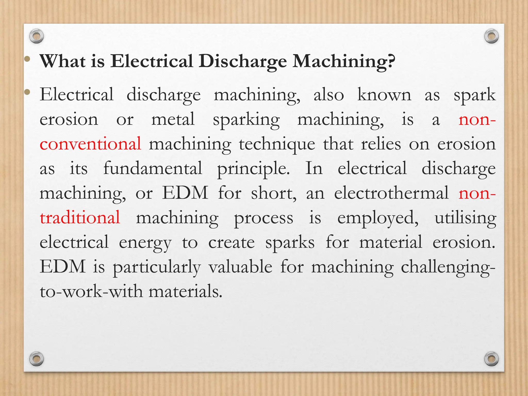 • What is Electrical Discharge Machining?
• Electrical discharge machining, also known as spark
erosion or metal sparking machining, is a non-
conventional machining technique that relies on erosion
as its fundamental principle. In electrical discharge
machining, or EDM for short, an electrothermal non-
traditional machining process is employed, utilising
electrical energy to create sparks for material erosion.
EDM is particularly valuable for machining challenging-
to-work-with materials.
 