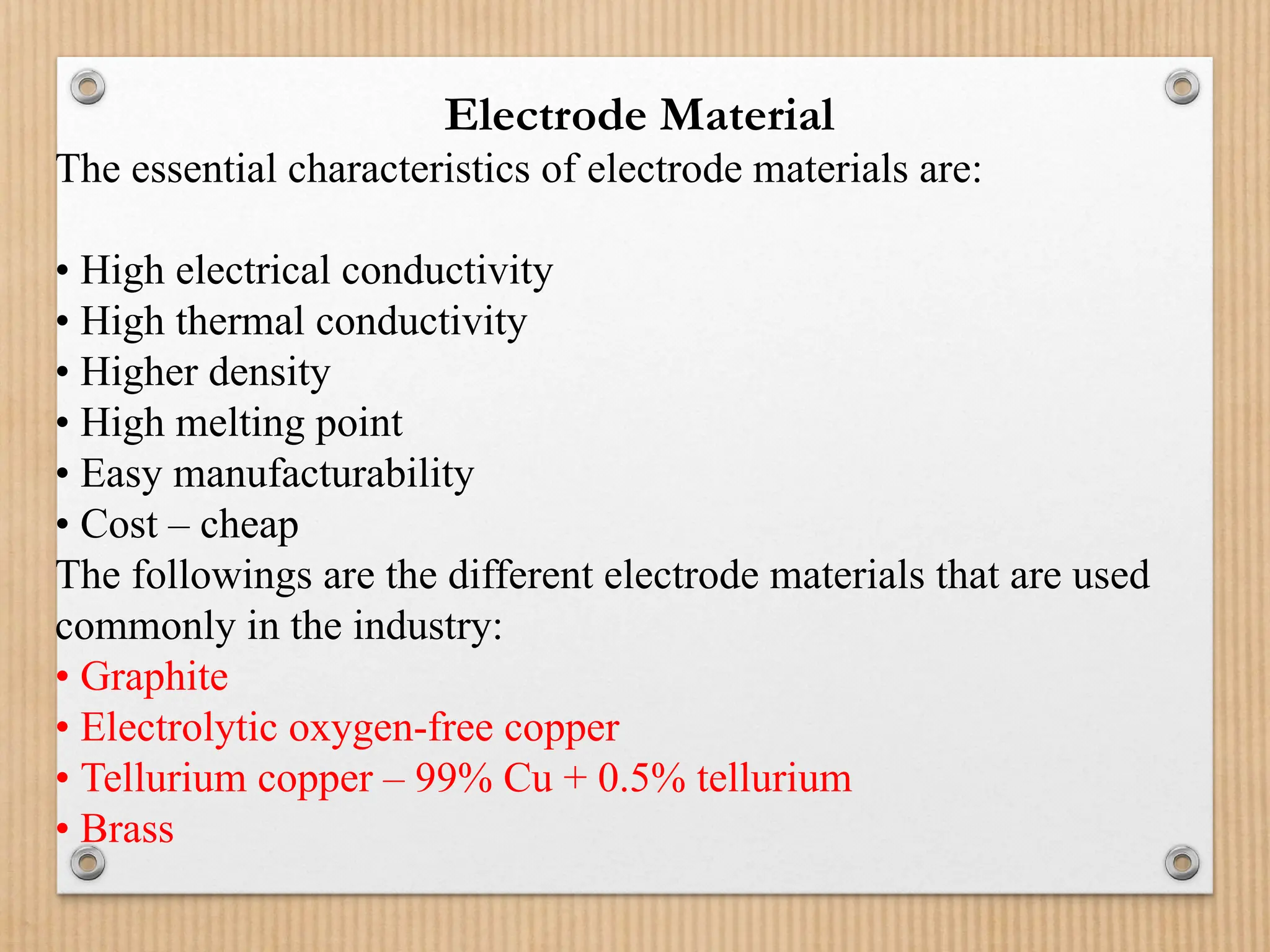 Electrode Material
The essential characteristics of electrode materials are:
• High electrical conductivity
• High thermal conductivity
• Higher density
• High melting point
• Easy manufacturability
• Cost – cheap
The followings are the different electrode materials that are used
commonly in the industry:
• Graphite
• Electrolytic oxygen-free copper
• Tellurium copper – 99% Cu + 0.5% tellurium
• Brass
 