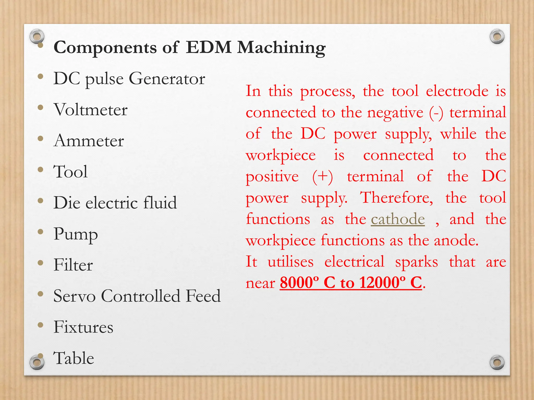 • Components of EDM Machining
• DC pulse Generator
• Voltmeter
• Ammeter
• Tool
• Die electric fluid
• Pump
• Filter
• Servo Controlled Feed
• Fixtures
• Table
In this process, the tool electrode is
connected to the negative (-) terminal
of the DC power supply, while the
workpiece is connected to the
positive (+) terminal of the DC
power supply. Therefore, the tool
functions as the cathode , and the
workpiece functions as the anode.
It utilises electrical sparks that are
near 8000º C to 12000º C.
 