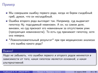 Пример
Мы совершаем ошибку первого рода, когда не берем съедобный
гриб, думая, что он несъедобный.
Ошибка второго рода выглядит так. Например, суд выдвигает
гипотезу H0: подсудимый невиновен. А он, на самом деле,
виновен, но суд признает его невиновным за отсутствием улик
(презумпция невиновности). То есть суд принимает гипотезу, хотя
она неверна.
"Ложноположительный результат" при при медицинских анализах
- это ошибка какого рода?
Важно!
Надо не забывать, что ошибки первого и второго родов меняются в
зависимости от того, какая гипотеза является основной, а какая
альтернативной.
Курбацкий А. Н. (МШЭ МГУ) Лекции 7. Проверка гипотез 21 марта 2016 10 / 38
 