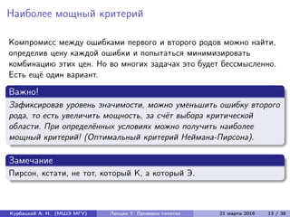 Наиболее мощный критерий
Компромисс между ошибками первого и второго родов можно найти,
определив цену каждой ошибки и попытаться минимизировать
комбинацию этих цен. Но во многих задачах это будет бессмысленно.
Есть ещё один вариант.
Важно!
Зафиксировав уровень значимости, можно уменьшить ошибку второго
рода, то есть увеличить мощность, за счёт выбора критической
области. При определённых условиях можно получить наиболее
мощный критерий! (Оптимальный критерий Неймана-Пирсона).
Замечание
Пирсон, кстати, не тот, который К, а который Э.
Курбацкий А. Н. (МШЭ МГУ) Лекции 7. Проверка гипотез 21 марта 2016 13 / 38
 
