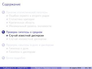 Содержание
1 Понятие статистической гипотезы
Ошибки первого и второго родов
Статистика критерия
Критическая область
Минимальный уровень значимости
2 Проверка гипотезы о среднем
Случай известной дисперсии
Случай неизвестной дисперсии
3 Проверка гипотезы о доле и дисперсии
Гипотеза о доле
Гипотеза о дисперсии
4 Более подробно
Курбацкий А. Н. (МШЭ МГУ) Лекции 7. Проверка гипотез 21 марта 2016 19 / 38
 