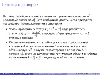 Гипотеза о дисперсии
Наконец, перейдем к проверке гипотезы о равенстве дисперсии σ2
некоторому значению σ2
0. Это необходимо делать, когда приходится
пользоваться предположениями о дисперсии.
Чтобы проверить гипотезу H0 : σ2 = σ2
0 надо рассмотреть
статистику χ2 = (n−1)s2
σ2
0
, имеющую χ2-распределения с n − 1
степенью свободы.
Обратите внимание, что в таблице в случае правосторонней
критической области по значению 1 − α находят квантиль,
обозначаемую χ2
r , в случае левоосторонней по значению α
находят χ2
l , в случае двусторонней критической области в таблице
по значениям 1 − α
2 и α
2 находят χ2
r и χ2
l соответственно.
Курбацкий А. Н. (МШЭ МГУ) Лекции 7. Проверка гипотез 21 марта 2016 34 / 38
 