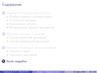 Содержание
1 Понятие статистической гипотезы
Ошибки первого и второго родов
Статистика критерия
Критическая область
Минимальный уровень значимости
2 Проверка гипотезы о среднем
Случай известной дисперсии
Случай неизвестной дисперсии
3 Проверка гипотезы о доле и дисперсии
Гипотеза о доле
Гипотеза о дисперсии
4 Более подробно
Курбацкий А. Н. (МШЭ МГУ) Лекции 7. Проверка гипотез 21 марта 2016 37 / 38
 