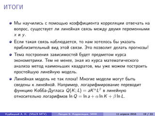 ИТОГИ
Мы научились с помощью коэффициента корреляции отвечать на
вопрос, существует ли линейная связь между двумя переменными
x и y.
Если такая связь наблюдается, то нам хотелось бы указать
приблизительный вид этой связи. Это позволит делать прогнозы!
Тема построения зависимостей будет предметом курса
эконометрики. Тем не менее, зная из курса математического
анализа метод наименьших квадратов, мы уже можем построить
простейшую линейную модель.
Линейная модель не так плоха! Многие модели могут быть
сведены к линейной. Например, логарифмирование переводит
функцию Кобба-Дугласа Q(K; L) = aKαLβ в линейную
относительно логарифмов ln Q = ln a + α ln K + β ln L.
Курбацкий А. Н. (МШЭ МГУ) Лекция 9. Корреляция. МНК 11 апреля 2016 19 / 33
 