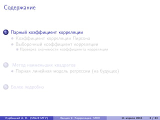 Содержание
1 Парный коэффициент корреляции
Коэффициент корреляции Пирсона
Выборочный коэффициент корреляции
Проверка значимости коэффициента корреляции
2 Метод наименьших квадратов
Парная линейная модель регрессии (на будущее)
3 Более подробно
Курбацкий А. Н. (МШЭ МГУ) Лекция 9. Корреляция. МНК 11 апреля 2016 3 / 33
 