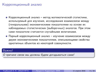 Корреляционный анализ
Корреляционный анализ – метод математической статистики,
используемый для изучения, исследования взаимосвязи между
(генеральными) экономическими показателями на основе их
наблюдаемых статистических (выборочных) аналогов. При этом
сами показатели считаются случайными величинами.
Парный корреляционный анализ – изучение взаимосвязи между
двумя экономическими показателями, описывающими свойства
однотипных объектов из некоторой совокупности.
Важно!
О причине связи мы должны будем догадываться сами!
Курбацкий А. Н. (МШЭ МГУ) Лекция 9. Корреляция. МНК 11 апреля 2016 4 / 33
 