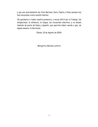 y que son precisamente las titas Mariana, Dora, Pepita y Paula quienes nos
han convocado a esta reunión familiar.

Os agradezco a todos vuestra presencia, a veces difícil por el trabajo, las
obligaciones, la distancia, la lengua, los recuerdos emotivos, y os saludo
también de parte de Nona y Agustín, que querrían haber venido y que, de
alguna manera, lo han hecho.

                       Úbeda, 15 de Agosto de 2009.




                        Margarita Sánchez Latorre




                                     4
 