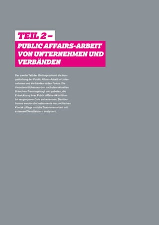 TEIL 2 – 
PUBLIC AFFAIRS-ARBEIT 
VON UNTERNEHMEN UND 
VERBÄNDEN 
Der zweite Teil der Umfrage nimmt die Aus-gestaltung 
der Public Affairs-Arbeit in Unter-nehmen 
und Verbänden in den Fokus. Die 
Verantwortlichen wurden nach den aktuellen 
Branchen-Trends gefragt und gebeten, die 
Entwicklung ihrer Public Affairs-Aktivitäten 
im vergangenen Jahr zu benennen. Darüber 
hinaus werden die Instrumente der politischen 
Kontaktpflege und die Zusammenarbeit mit 
externen Dienstleistern analysiert. 
 