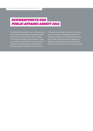 MSL GERMANY PUBLIC A 26 FFAIRS-UMFRAGE 2014 
SCHWERPUNKTE DER 
PUBLIC AFFAIRS-ARBEIT 
Das Politikfeld Wirtschaft ist wie im Vorjahr für die 
Public Affairs-Entscheider am wichtigsten: 89 Pro­- 
zent votieren für „sehr wichtig“ oder „wichtig“. 
Forschung, Technologie und Innovationen legen 
zu und stehen bei 65 Prozent. Energie verliert im 
Zuge der Ausgestaltung der Energiewende an 
Relevanz, dieser Politikbereich ist nur noch für 
61 Prozent sehr wichtig oder wichtig. 2013 waren 
es noch 79 Prozent. Verteidigung sowie Ernäh-rung 
und Landwirtschaft sind die Schlusslichter 
der Umfrage. Netzpolitik gewinnt dagegen an 
Relevanz und liegt nun einen Prozentpunkt vor 
Gesundheit (29 Prozent sehr wichtig oder wichtig). 
 