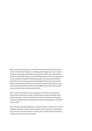 MSL Germany berät deutsche und internationale Unternehmen und Institu-tionen 
in ihren Public Relations- und Reputationsfragen und ist eine der am 
stärksten wachsenden Beratungen am deutschen Markt. Das Unternehmen 
gehört zur MSLGROUP, die mit rund 3400 Mitarbeitern an über 100 Standorten 
zu den weltweit fünf größten PR-Networks zählt. In Europa ist MSLGROUP 
Marktführer und in Deutschland das drittgrößte PR-Netzwerk. Bei den PR 
Report Awards 2013 wurde MSL Germany als PR-Agentur des Jahres ausge-zeichnet. 
Die MSLGROUP erhielt bei den SABRE Awards 2013 die Auszeich-nung 
als Beste Corporate-Beratung der Welt. 
MSL Germany verfügt über eine ausgewiesene Stärke in strategischer 
Public Affairs-Beratung und zählt in Deutschland zu den führenden Public 
Affairs-Agenturen. Unsere Kompetenzen umfassen Analyse und Strategie, 
Politisches Agenda Setting, Networking, Öffentliche Kampagnen und Digital 
Public Affairs. 
MSL Germany lädt regelmäßig zum „Politischen Salon“ in Berlin ein. In hoch-karätigen 
Gesprächsrunden können Kunden und Journalisten in den Dialog 
mit politischen Top-Entscheidern treten und sich über aktuelle politische 
Themen im kleinen Kreis austauschen. 
 