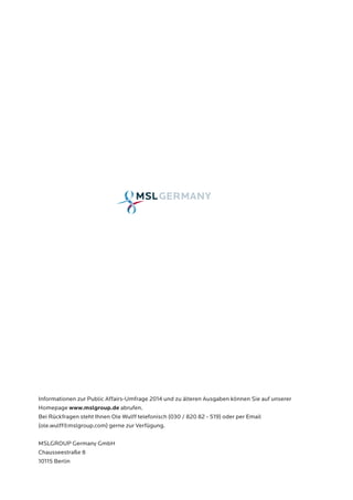 Informationen zur Public Affairs-Umfrage 2014 und zu älteren Ausgaben können Sie auf unserer 
Homepage www.mslgroup.de abrufen. 
Bei Rückfragen steht Ihnen Ole Wulff telefonisch (030 / 820 82 - 519) oder per Email 
(ole.wulff@mslgroup.com) gerne zur Verfügung. 
MSLGROUP Germany GmbH 
Chausseestraße 8 
10115 Berlin 
