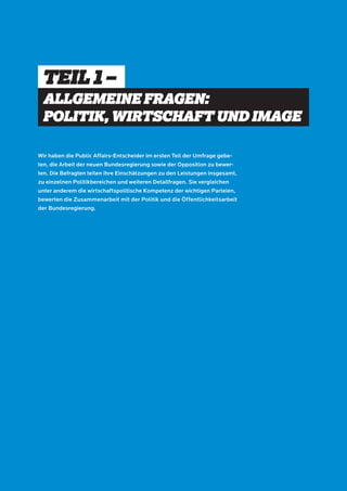 TEIL 1 – 
ALLGEMEINE FRAGEN: 
POLITIK, WIRTSCHAFT UND IMAGE 
Wir haben die Public Affairs-Entscheider im ersten Teil der Umfrage gebe-ten, 
die Arbeit der neuen Bundesregierung sowie der Opposition zu bewer-ten. 
Die Befragten teilen ihre Einschätzungen zu den Leistungen insgesamt, 
zu einzelnen Politikbereichen und weiteren Detailfragen. Sie vergleichen 
unter anderem die wirtschaftspolitische Kompetenz der wichtigen Parteien, 
bewerten die Zusammenarbeit mit der Politik und die Öffentlichkeitsarbeit 
der Bundesregierung. 
 