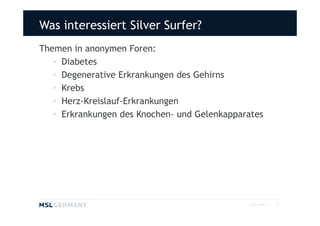 Was interessiert Silver Surfer?
Themen in anonymen Foren:
   • Diabetes
   • Degenerative Erkrankungen des Gehirns
   • Krebs
   • Herz-Kreislauf-Erkrankungen
   • Erkrankungen des Knochen- und Gelenkapparates




                                               2011 MSL ©   14
 