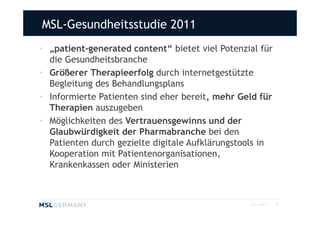 MSL-Gesundheitsstudie 2011
• „patient-generated content“ bietet viel Potenzial für
  die Gesundheitsbranche
• Größerer Therapieerfolg durch internetgestützte
  Begleitung des Behandlungsplans
• Informierte Patienten sind eher bereit, mehr Geld für
  Therapien auszugeben
• Möglichkeiten des Vertrauensgewinns und der
  Glaubwürdigkeit der Pharmabranche bei den
  Patienten durch gezielte digitale Aufklärungstools in
  Kooperation mit Patientenorganisationen,
  Krankenkassen oder Ministerien



                                                 2011 MSL ©   22
 