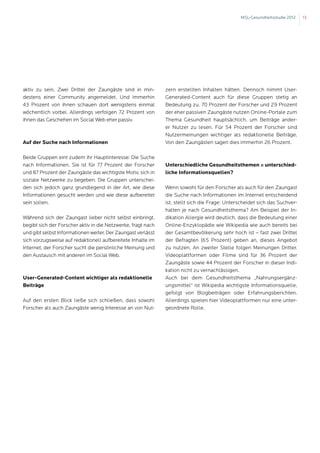 MSL-Gesundheitsstudie 2012   13




aktiv zu sein. Zwei Drittel der Zaungäste sind in min-        zern erstellten Inhalten hätten. Dennoch nimmt User-
destens einer Community angemeldet. Und immerhin              Generated-Content auch für diese Gruppen stetig an
43 Prozent von ihnen schauen dort wenigstens einmal           Bedeutung zu. 70 Prozent der Forscher und 29 Prozent
wöchentlich vorbei. Allerdings verfolgen 72 Prozent von       der eher passiven Zaungäste nutzen Online-Portale zum
ihnen das Geschehen im Social Web eher passiv.                Thema Gesundheit hauptsächlich, um Beiträge ander-
                                                              er Nutzer zu lesen. Für 54 Prozent der Forscher sind
                                                              Nutzermeinungen wichtiger als redaktionelle Beiträge.
Auf der Suche nach Informationen                              Von den Zaungästen sagen dies immerhin 26 Prozent.

Beide Gruppen eint zudem ihr Hauptinteresse: Die Suche
nach Informationen. Sie ist für 77 Prozent der Forscher       Unterschiedliche Gesundheitsthemen = unterschied-
und 87 Prozent der Zaungäste das wichtigste Motiv, sich in    liche Informationsquellen?
soziale Netzwerke zu begeben. Die Gruppen unterschei-
den sich jedoch ganz grundlegend in der Art, wie diese        Wenn sowohl für den Forscher als auch für den Zaungast
Informationen gesucht werden und wie diese aufbereitet        die Suche nach Informationen im Internet entscheidend
sein sollen.                                                  ist, stellt sich die Frage: Unterscheidet sich das Suchver-
                                                              halten je nach Gesundheitsthema? Am Beispiel der In-
Während sich der Zaungast lieber nicht selbst einbringt,      dikation Allergie wird deutlich, dass die Bedeutung einer
begibt sich der Forscher aktiv in die Netzwerke, fragt nach   Online-Enzyklopädie wie Wikipedia wie auch bereits bei
und gibt selbst Informationen weiter. Der Zaungast verlässt   der Gesamtbevölkerung sehr hoch ist – fast zwei Drittel
sich vorzugsweise auf redaktionell aufbereitete Inhalte im    der Befragten (65 Prozent) geben an, dieses Angebot
Internet, der Forscher sucht die persönliche Meinung und      zu nutzen. An zweiter Stelle folgen Meinungen Dritter.
den Austausch mit anderen im Social Web.                      Videoplattformen oder Filme sind für 36 Prozent der
                                                              Zaungäste sowie 44 Prozent der Forscher in dieser Indi-
                                                              kation nicht zu vernachlässigen.
User-Generated-Content wichtiger als redaktionelle            Auch bei dem Gesundheitsthema „Nahrungsergänz-
Beiträge                                                      ungsmittel“ ist Wikipedia wichtigste Informationsquelle,
                                                              gefolgt von Blogbeiträgen oder Erfahrungsberichten.
Auf den ersten Blick ließe sich schließen, dass sowohl        Allerdings spielen hier Videoplattformen nur eine unter-
Forscher als auch Zaungäste wenig Interesse an von Nut-       geordnete Rolle.
 