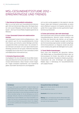 18   MSL-Gesundheitsstudie 2012




     MSL-Gesundheitsstudie 2012 –
     Erkenntnisse und Trends

     1. Das Internet ist Gesundheits-Leitmedium.                             sich nur dort, wo dies gegeben ist. Hier zeigt sich, dass die
     Wenn es um die Suche nach Gesundheitsinformationen                      Nutzer, neben dem Austausch untereinander, vor allem
     geht, führt am Internet kein Weg vorbei. Wichtigste Quel-               einen effektiven Austausch mit Experten wünschen. Ein
     len sind zurzeit Wikipedia und die Seiten der Kranken-                  großer Teil ist sogar stärker an einer qualifizierten Exper-
     kassen – doch auch Social-Media-Angebote gewinnen an                    tenmeinung interessiert.
     Relevanz.
                                                                             4. Ärzten wird vertraut, aber mehr abverlangt.
     2. User-Generated-Content mit redaktionellem                            Noch wird Ärzten mehr vertraut als anderen Akteuren der
     mischen.                                                                Gesundheitsbranche. Dennoch nutzen immerhin rund
     User-Generated-Content nimmt an Bedeutung zu – dies                     ein Drittel der Deutschen das Internet, um auf Augen-
     gilt natürlich auch für die Gesundheitsbranche. Immer                   höhe mit ihnen zu sein. Digitale Lösungen und Services
     mehr Nutzer, auch kritische, wollen Beiträge und Erfah-                 wie Terminvereinbarungen werden verstärkt nachgefragt.
     rungsberichte Dritter zumindest lesen. Sie schenken ih-                 Online-Konsultationen zur Diagnose anstatt des physi-
     nen Vertrauen und lassen sich auch davon beeinflussen.                  schen Arztbesuches gehen den Befragten noch zu weit.
     Allerdings zeichnet sich ein gutes, hilfreiches Informati-
     onsangebot durch einen Mix an User-Generated Content                    5. Trend: Mobile Anwendungen.
     und redaktionellen Informationen aus.                                   Noch nutzt eine Minderheit der deutschen Verbrau-
                                                                             cher Mobile Apps zur Gesundheitsinformation oder zur
     3. Schneller Expertenrat zählt.                                         Kommunikation mit Ärzten. Das dürfte sich aber dank
     Unumgänglich für eine erfolgreiche Social-Web-Anwen-                    der dichter werdenden Smartphone-Abdeckung ändern.
     dung, wie etwa eine Community oder ein Forum, sind ge-                  Insbesondere die unter 30-Jährigen sind gegenüber
     schulte Administratoren. Diese müssen schnell reagie-                   Mobilen Apps in Verbindung mit Gesundheitsthemen
     ren, Fragen kompetent beantworten, also Expertenrat                     sehr aufgeschlossen.
     geben. Das fordern die Nutzer ein und engagieren




        Die Methode:                                                         Demografische Daten der Befragten:
        Im August 2012 wurden durch SKOPOS – Institut für Markt- und         Alter: 18-29 J. (25,4%), 30-39 J. (21,5%), 40-49 J. (25,0%),
        Kommunikationsforschung GmbH  Co. KG (Hürth) 1.001 Perso-           50-59 J. (16,0%), 60+ (12,2%)
        nen, quotiert nach Alter, Geschlecht, Region und Bildung, im Rah-
        men eines Online-Panels zu ihrem Informationsverhalten über das
                                                                             Geschlecht: 49,9% Frauen und 50,1% Männer
        Thema Gesundheit befragt. Ein Ziel der Befragung war, die Ein-
        stellungen, Wünsche, Ansprüche und Motivationen der deutschen
        Bevölkerung an Online-Angeboten zum Thema Gesundheit zu er-          Bildung: Volks- und Hauptschule (26,5%), Mittlere Reife, Real-
        mitteln. Die in der MSL-Gesundheitsstudie 2010 erstellte Typologie   schule (39,2%), Gymnasium (14,9%), Universität, FH, TH (18,8%),
        Online-und Social-Media-Nutzung wurde in diesem Jahr aufgegrif-      kein oder noch kein Abschluss (0,7%).
        fen und weiter ausdifferenziert. Die Ergebnisse der Befragung sind
        repräsentativ.
 