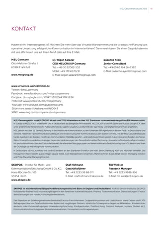 MSL-Gesundheitsstudie 2012      19




Kontakt

Haben wir Ihr Interesse geweckt? Möchten Sie mehr über das Virtuelle Wartezimmer und die strategische Planung bzw.
operative Umsetzung erfolgreicher Kommunikation im Internet erfahren? Dann vereinbaren Sie einen Gesprächstermin
mit uns. Wir freuen uns auf Ihren Anruf oder auf Ihre E-Mail.

MSL Germany                                 Dr. Wigan Salazar                                        Susanne Ayen
Otto-Meßmer-Straße 1                        CEO MSLGROUP Germany                                     Senior Consultant
60314 Frankfurt                             Tel: + 49 30 82082-552                                   Tel: +49 69 66 124 56-8382
                                            Mobil: +49 179 4576231                                   E-Mail: susanne.ayen@mslgroup.com
www.mslgroup.de                             E-Mail: wigan.salazar@mslgroup.com



www.virtuelles-wartezimmer.de
Twitter: @msl_germany
Facebook: www.facebook.com/mslgroupgermany
Google+: plus.google.com/109411505206431145834
Pinterest: www.pinterest.com/mslgermany
YouTube: www.youtube.com/pubconsultants
Slideshare: www.slideshare.net/NI0049
XING: www.xing.com/companies/mslgermany

 MSL Germany gehört zur MSLGROUP, die mit rund 3700 Mitarbeitern an über 100 Standorten zu den weltweit vier größten PR-Networks zählt.
 In Europa ist MSLGROUP Marktführer und in Deutschland das drittgrößte PR-Netzwerk. MSLGROUP ist die PR-Sparte der Publicis Groupe S.A, dem
 unter anderem die Werbenetworks Publicis Worldwide, Saatchi  Saatchi, Leo Burnett oder das Media- und Digitalnetzwerk Vivaki angehören.
 MSL gehört mit über 25 Jahren Erfahrung in der Healthcare-Kommunikation zu den führenden PR-Agenturen in diesem Feld – in Deutschland und
 weltweit. Neben der Fachkommunikation zählt auch eine kreative Consumer Kommunikation zu den Stärken von MSL. Mit der MSL-Gesundheitsstudie
 hat die Agentur in der digitalen Healthcare-Kommunikation Maßstäbe gesetzt – und nutzt dieses Wissen gezielt in allen relevanten Kanälen des Social-
 Webs. Unsere Kommunikationsstrategien tragen den Veränderungen des Gesundheitsmarktes Rechnung – innovativ, treffend und maßgeschneidert.
 Mit profundem Wissen über den Gesundheitsmarkt, die relevanten Bezugsgruppen und deren individuelle Bedürfnisse legt das MSL-Healthcare-Team
 die Grundlage für Ihre erfolgreiche Kommunikation.
 In Deutschland ist MSL Germany mit rund 60 Beratern an den Standorten Frankfurt am Main, Berlin, Hamburg, Köln und München vertreten. Das
 Management-Team besteht aus Dr. Wigan Salazar (CEO), Axel Wallrabenstein (Chairman), Martin Dohmen (CSO), Birgit Söllner (Managing Director)
 und Philip Maravilla (Managing Director).


SKOPOS – Institut für Markt- und                           Olaf Hofmann                                    Till Winkler
Kommunikationsforschung GmbH  Co. KG                      Geschäftsführer                                 Research Manager
Hans-Böckler-Str. 163                                      Tel: +49 2233 99 88-911                         Tel: +49 2233 9988-306
50354 Hürth                                                E-Mail: olaf.hofmann@skopos.de                  E-Mail: till.winkler@skopos.de
www.skopos.de


 SKOPOS ist ein international tätiges Marktforschungsinstitut mit Büros in England und Deutschland. Als Full-Service-Institut ist SKOPOS
 kompetenter Partner von Entscheidungsträgern in den Bereichen Automobilindustrie, Pharma, Telekommunikation, Dienstleistungen/ Finanz-
 dienstleistungen und Handel/Konsumgüterherstellern.

 Das Repertoire an Erhebungsmethoden beinhaltet Face-to-Face-Interviews, Gruppendiskussionen und Usabilitytests sowie Online- und CATI-
 Befragungen über das Telefonstudio eines festen und langjährigen Partners. Inhaltliche Schwerpunkte liegen bei Mitarbeiter-, Kundenzufrie-
 denheits- oder Kundenbefragungen (Abwanderungsforschung, Kündigerstudien, Preisforschung, Conjoint Analysen, Mystery Studien etc.),
 Kommunikationsforschung sowie Webseitenevaluationen, Konzepttests und Imageanalysen.
 