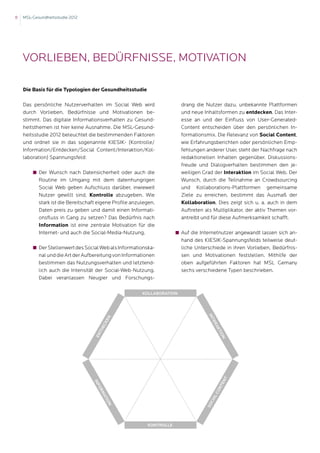 8   MSL-Gesundheitsstudie 2012




    Vorlieben, Bedürfnisse, Motivation

    Die Basis für die Typologien der Gesundheitsstudie

    Das persönliche Nutzerverhalten im Social Web wird                   drang die Nutzer dazu, unbekannte Plattformen
    durch Vorlieben, Bedürfnisse und Motivationen be-                    und neue Inhaltsformen zu entdecken. Das Inter-
    stimmt. Das digitale Informationsverhalten zu Gesund-                esse an und der Einfluss von User-Generated-
    heitsthemen ist hier keine Ausnahme. Die MSL-Gesund-                 Content entscheiden über den persönlichen In-
    heitsstudie 2012 beleuchtet die bestimmenden Faktoren                formationsmix. Die Relevanz von Social Content,
    und ordnet sie in das sogenannte KIESIK- (Kontrolle/                 wie Erfahrungsberichten oder persönlichen Emp-
    Information/Entdecken/Social Content/Interaktion/Kol-                fehlungen anderer User, steht der Nachfrage nach
    laboration) Spannungsfeld:                                           redaktionellen Inhalten gegenüber. Diskussions-
                                                                         freude und Dialogverhalten bestimmen den je-
    	      Der Wunsch nach Datensicherheit oder auch die                weiligen Grad der Interaktion im Social Web. Der
           Routine im Umgang mit dem datenhungrigen                      Wunsch, durch die Teilnahme an Crowdsourcing
           Social Web geben Aufschluss darüber, inwieweit                und Kollaborations-Plattformen gemeinsame
           Nutzer gewillt sind, Kontrolle abzugeben. Wie                 Ziele zu erreichen, bestimmt das Ausmaß der
           stark ist die Bereitschaft eigene Profile anzulegen,          Kollaboration. Dies zeigt sich u. a. auch in dem
           Daten preis zu geben und damit einen Informati-               Auftreten als Multiplikator, der aktiv Themen vor-
           onsfluss in Gang zu setzen? Das Bedürfnis nach                antreibt und für diese Aufmerksamkeit schafft.
           Information ist eine zentrale Motivation für die
           Internet- und auch die Social-Media-Nutzung.           	      Auf die Internetnutzer angewandt lassen sich an-
                                                                         hand des KIESIK-Spannungsfelds teilweise deut-
    	      Der Stellenwert des Social Web als Informationska-           liche Unterschiede in ihren Vorlieben, Bedürfnis-
           nal und die Art der Aufbereitung von Informationen            sen und Motivationen feststellen. Mithilfe der
           bestimmen das Nutzungsverhalten und letztend-                 oben aufgeführten Faktoren hat MSL Gemany
           lich auch die Intensität der Social-Web-Nutzung.              sechs verschiedene Typen beschrieben.
           Dabei veranlassen Neugier und Forschungs-

                                                         Kollaboration
                                                                                    In
                                          n




                                                                                     te
                                          ke




                                                                                        ra
                                      ec




                                                                                         kt
                                     td




                                                                                          io
                                    En




                                                                                             n
                                                                                             nt
                                   In




                                                                                            te
                                      f
                                     or




                                                                                          on
                                      ma




                                                                                        lC
                                        tio




                                                                                    cia
                                                                                   So
                                           n




                                                           Kontrolle
 