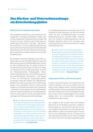 10 MSL-Gesundheitsstudie 2014
Beeinflussung von Empfehlungsverhalten
PTAs empfehlen Produkte aus unterschiedlichen Be-
weggründen. Vorrangig entscheidend ist dabei, dass
sie über umfassende Produktkenntnisse verfügen (96
Prozent) und beim Selbsttest gute Erfahrungen ge-
macht haben (89 Prozent). Sekundär – aber keines-
falls unwichtig - ist in ihrer subjektiven Wahrnehmung
das Ansehen einer Marke bzw. des dahinterstehenden
Unternehmens (30 Prozent). Weitere 39 Prozent ge-
ben an, dass dies zumindest teilweise Einfluss auf ihre
Empfehlung hat.
Die befragten Apotheker bestätigen dieses Bild: Le-
diglich zwei von zehn Befragten geben an, dass ihrer
Wahrnehmung nach ein Markenimage keinen Einfluss
auf eine Empfehlung habe. Als weitere Kriterien für
die Wahrnehmung einer Marke und damit als mögli-
che Faktoren für eine Empfehlung werten sie neben
der Markenbekanntheit Produktqualität, Inhalts-
stoffe, Einkaufskonditionen und die Betreuung durch
das dahinterstehende Unternehmen – zum Beispiel
in Form von Informationen, Argumentationshilfen,
Schulungen sowie des Auftritts des Außendienstes.
Darüber hinaus gibt es laut über einem Viertel der be-
fragten PTAs in Apotheken Leitlinien mit Blick auf die
Auswahl von Produkten bei bestimmten Symptomen
– ebenfalls ein Einflussfaktor bei der Produktempfeh-
lung. Die Zusammenstellung von Empfehlungsleitli-
nien kann unter anderem von den geschäftlichen Be-
ziehungen der Pharmaunternehmen abhängen.
	 Bei der Bewertung dieser Ergebnisse sind
zwei Dinge wichtig. Zum einen die psychologi-
sche Komponente: PTAs glauben häufig, dass
sie in Hinblick auf den Berufsethos nicht von
Marken beeinflussbar sind. Zum anderen sind
sie selbst zu einem großen Teil nicht unbedingt
markenaffin und schauen persönlich eher nach
dem preisgünstigeren Produkt. Daher fällt die
Zustimmung, dass das Ansehen einer Marke
wichtig für die Entscheidung bzw. Empfehlung
ist, geringer aus. – Dr. Stefan Noé –
So bestätigt beispielweise ein Apotheker, dass er eher
Produkte von jenen Herstellern auf die Liste nehmen
würde, die gute Geschäftsbeziehungen mit seiner
Apothekenkooperation vereinbart hätten. Verpflich-
tend sind solcherlei Empfehlungsleitlinien laut der
befragten Apotheker jedoch nicht. Sie geben einen
Handlungsrahmen vor, der dennoch Raum für eigene
Entscheidungen lässt.
	 Neben objektiven Kriterien wie Experten-
Bewertungen und wissenschaftlichen Studien
zu einem Produkt kommt es mit Blick auf eine
Produktempfehlung letztlich immer auch auf
die subjektive Wahrnehmung eines Produkts an,
die eigenen Erfahrungen, die persönliche Über-
zeugung – die natürlich unter anderem davon
beeinflusst wird, wie ich eine Marke wahrnehme.
Je seriöser ein Unternehmen auftritt, je glaub-
würdiger es ist, desto wohlwollender blicke ich
auf seine Produkte. – Elisabeth Mayer –
Steigerung des Marken- und Produktansehens
In diesem Zusammenhang ist für Unternehmen be-
sonders interessant, wie sie das Ansehen ihrer Pro-
dukte konkret steigern können. Wissenschaftlichkeit
und Wirksamkeit sind für das Apothekenfachpersonal
besonders wichtig: 97 Prozent der befragten PTAs ge-
ben an, dass sich die Glaubwürdigkeit eines Produkts,
bedingt durch die wissenschaftlich untermauerte
Wirksamkeit, positiv auswirke.
Auch steigere es das Ansehen, wenn sich Experten,
etwa Ärzte, für ein Produkt aussprechen: Lediglich 7
Prozent geben an, dass dies eher oder gar nicht zu-
trifft. Darüber hinaus können sich Unternehmen Res-
pekt verdienen, indem sie die Meinung der PTAs ein-
holen und sie einbeziehen: Nur für 21 Prozent hat es
eher oder gar keinen Effekt, ob sie mittels Umfragen
oder Tester-Clubs nach ihrer Meinung gefragt werden.
Das Marken- und Unternehmensimage
als Entscheidungsfaktor
 