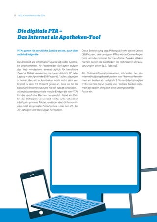 12 MSL-Gesundheitsstudie 2014
PTAs gehen für berufliche Zwecke online, auch über
mobile Endgeräte
Das Internet als Informationsquelle ist in der Apothe-
ke angekommen. 79 Prozent der Befragten nutzen
das Web mindestens einmal täglich für berufliche
Zwecke. Dabei verwenden sie hauptsächlich PC oder
Laptop in der Apotheke (78 Prozent). Tablets dagegen
scheinen derzeit in Apotheken noch nicht sehr ver-
breitet zu sein: 95 Prozent geben an, dass sie für die
berufliche Internetnutzung nie ein Tablet einsetzen.
Allerdings werden private mobile Endgeräte von PTAs
für die berufliche Recherche genutzt. Rund ein Drit-
tel der Befragten verwendet hierfür unterschiedlich
häufig ein privates Tablet, und über die Hälfte von ih-
nen nutzt ein privates Smartphone – bei den 20- bis
29-Jährigen sind dies sogar 72 Prozent.
Diese Entwicklung birgt Potenzial: Mehr als ein Drittel
(38 Prozent) der befragten PTAs würde Online-Ange-
bote und das Internet für berufliche Zwecke stärker
nutzen, sofern die Apotheken die technischen Voraus-
setzungen böten (z.B. Tablets).
Als Online-Informationsquellen schneiden bei der
Internetnutzung die Webseiten von Pharmaunterneh-
men am besten ab. Lediglich 3 Prozent der befragten
PTAs nutzen diese Quelle nie. Soziale Medien neh-
men derzeit im Vergleich eine untergeordnete
Rolle ein.
Die digitale PTA –
Das Internet als Apotheken-Tool
 