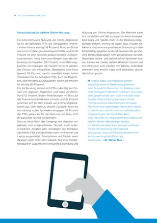 14 MSL-Gesundheitsstudie 2014
Voraussetzung für stärkere Online-Nutzung
Für eine intensivere Nutzung von Online-Angeboten
ist für die befragten PTAs die Verfügbarkeit interes-
santerer Inhalte wichtig (38 Prozent). Rund ein Drittel
wünscht sich dabei glaubwürdigere Inhalte, und für 40
Prozent ist eine generell ansprechendere Aufberei-
tung relevant. Diese kann zum Beispiel über die Ein-
bindung von Experten (78 Prozent) und Erfahrungs-
berichte von Kollegen (96 Prozent) erreicht werden.
Der Einsatz von Infografiken, Bewegtbild und Fotos
(jeweils 89 Prozent) besitzt ebenfalls einen hohen
Stellenwert für die befragten PTAs. Auch die Möglich-
keit, sich interaktiv auszutauschen, halten die meisten
für wichtig (89 Prozent).
Für die Beratung können sich PTAs zukünftig den Ein-
satz von digitalen Angeboten und Apps vorstellen:
Rund 52 Prozent fänden Anwendungen mit Blick auf
das Thema Kontraindikation sinnvoll, und 46 Prozent
sprechen sich für den Einsatz von Erinnerungsfunk-
tionen aus. Dem steht zu diesem Zeitpunkt noch die
Ausstattung in den Apotheken entgegen. 58 Prozent
der PTAs geben an, für die Nutzung von Apps nicht
die passende Technik vorzufinden.
Dass es hinsichtlich des Umgangs mit digitalen An-
geboten und entsprechender Technik noch unter-
schiedliche Ansätze gibt, bestätigen die befragten
Apotheker: Fast alle Apotheken seien mit Internet und
Laptop ausgestattet, Smartphones und Tablets seien
dagegen noch nicht sehr präsent. Nur eine Minder-
heit plane in Zukunft keine verstärkte Einbindung und
Nutzung von Online-Angeboten. Die Mehrheit kann
sich vorstellen und hält es sogar für wünschenswert,
dass Apps und Tablets mehr in die Beratung einge-
bunden werden. Wichtig ist dabei, dass Nutzen, Ef-
fektivität und eine entsprechende Einbindung in den
Arbeitsalltag gegeben sind und daneben das persön-
liche Beratungsgespräch nicht an Stellenwert verliert.
Besonders online- und technik-affine Apotheker nut-
zen Kanäle wie Twitter, stellen aktuellen Content auf
ihre Webseiten und arbeiten mit Tablets. Außerdem
bewerten jene mobile Apps und Wearables grund-
sätzlich als positiv.
	 Mobile Apps und Wearables werden
zukünftig weiter an Bedeutung gewinnen,
zum Beispiel für Menschen mit Diabetes oder
Herz-Kreislauf-Problemen. Natürlich muss aber
stets gewährleistet sein, dass ein Kunde diese
digitale Unterstützung überhaupt nutzen
möchte und eine Anwendung zu ihm passt.
Macht ihn eine App beispielsweise eher nervös,
ist der Einsatz natürlich nicht empfehlenswert.
Insgesamt geht der Trend aber dahin,
dass Patienten im Umgang mit ihren Daten und
Werten immer selbständiger werden.
Ich könnte mir daher zum Beispiel vorstellen,
meine Dienstleistung dahingehend
anzupassen, dass ich Patienten beratend bei
der Auswertung ihrer Daten zur
Seite stehe. – Dr. Stefan Noé –
 