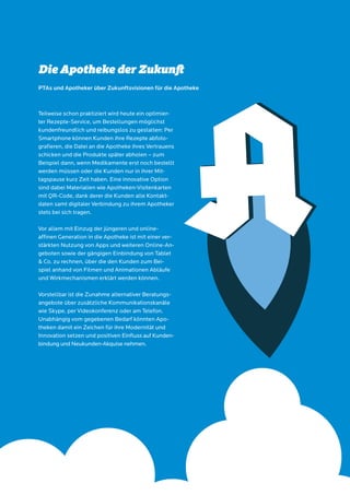 16 MSL-Gesundheitsstudie 2014
Teilweise schon praktiziert wird heute ein optimier-
ter Rezepte-Service, um Bestellungen möglichst
kundenfreundlich und reibungslos zu gestalten: Per
Smartphone können Kunden ihre Rezepte abfoto-
grafieren, die Datei an die Apotheke ihres Vertrauens
schicken und die Produkte später abholen – zum
Beispiel dann, wenn Medikamente erst noch bestellt
werden müssen oder die Kunden nur in ihrer Mit-
tagspause kurz Zeit haben. Eine innovative Option
sind dabei Materialien wie Apotheken-Visitenkarten
mit QR-Code, dank derer die Kunden alle Kontakt-
daten samt digitaler Verbindung zu ihrem Apotheker
stets bei sich tragen.
Vor allem mit Einzug der jüngeren und online-
affinen Generation in die Apotheke ist mit einer ver-
stärkten Nutzung von Apps und weiteren Online-An-
geboten sowie der gängigen Einbindung von Tablet
& Co. zu rechnen, über die den Kunden zum Bei-
spiel anhand von Filmen und Animationen Abläufe
und Wirkmechanismen erklärt werden können.
Vorstellbar ist die Zunahme alternativer Beratungs-
angebote über zusätzliche Kommunikationskanäle
wie Skype, per Videokonferenz oder am Telefon.
Unabhängig vom gegebenen Bedarf könnten Apo-
theken damit ein Zeichen für ihre Modernität und
Innovation setzen und positiven Einfluss auf Kunden-
bindung und Neukunden-Akquise nehmen.
Die Apotheke der Zukunft
PTAs und Apotheker über Zukunftsvisionen für die Apotheke
 