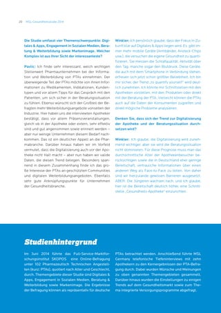 20 MSL-Gesundheitsstudie 2014
Studienhintergrund
Im Juni 2014 führte das Full-Service-Marktfor-
schungsinstitut SKOPOS eine Online-Befragung
unter 102 Pharmazeutisch Technischen Angestell-
ten (kurz: PTAs), quotiert nach Alter und Geschlecht,
durch. Themengebiete dieser Studie sind Digitales 
Apps, Engagement in Sozialen Medien, Beratung 
Weiterbildung sowie Markenimage. Die Ergebnisse
der Befragung können als repräsentativ für deutsche
PTAs betrachtet werden. Anschließend führte MSL
Germany telefonische Tiefeninterviews mit zehn
Apothekern zu den Kernergebnissen der PTA-Befra-
gung durch. Dabei wurden Wünsche und Meinungen
zu oben genannten Themengebieten gesammelt.
Darüber hinaus wurden die Einstellungen zu einigen
Trends auf dem Gesundheitsmarkt sowie zum The-
ma integrierte Versorgungsprogramme abgefragt.
Die Studie umfasst vier Themenschwerpunkte: Digi-
tales  Apps, Engagement in Sozialen Medien, Bera-
tung  Weiterbildung sowie Markenimage. Welcher
Komplex ist aus Ihrer Sicht der interessanteste?
Pavlic: Ich finde sehr interessant, welch wichtigen
Stellenwert Pharmaunternehmen bei der Informa-
tion und Weiterbildung von PTAs einnehmen. Der
überwiegende Teil der PTAs möchte von ihnen Infor-
mationen zu Medikamenten, Indikationen, Kunden-
typen und vor allem Tipps für das Gespräch mit den
Patienten, um sich sicher in der Beratungssituation
zu fühlen. Ebenso wünscht sich der Großteil der Be-
fragten mehr Weiterbildungsangebote vonseiten der
Industrie. Hier haben uns die interviewten Apotheker
bestätigt, dass vor allem Präsenzveranstaltungen,
gleich ob in der Apotheke oder extern, sehr effektiv
sind und gut angenommen sowie erinnert werden –
aber nur wenige Unternehmen diesem Bedarf nach-
kommen. Das ist ein deutlicher Appell an die Phar-
mabranche. Darüber hinaus haben wir im Vorfeld
vermutet, dass die Digitalisierung auch vor der Apo-
theke nicht Halt macht – aber nun haben wir valide
Daten, die diesen Trend belegen. Besonders span-
nend in diesem Zusammenhang finde ich das gro-
ße Interesse der PTAs an geschützten Communities
und digitalen Weiterbildungsangeboten. Ebenfalls
sehr gute Anknüpfungspunkte für Unternehmen
der Gesundheitsbranche.
Winkler: Ich persönlich glaube, dass der Fokus in Zu-
kunft klar auf Digitales  Apps liegen wird. Es gibt im-
mer mehr mobile Geräte (Armbänder, Ansteck-Chips
usw.), die versuchen die eigene Gesundheit zu quanti-
fizieren. Sie messen die Schlafqualität, Aktivität über
den Tag, manche sogar den Blutdruck. Diese Geräte,
die auch mit dem Smartphone in Verbindung stehen,
erfreuen sich jetzt schon größter Beliebtheit. Ich bin
mir sicher, der Trend „to quantify yourself“ wird deut-
lich zunehmen. Ich könnte mir Schnittstellen mit den
Apotheken vorstellen, mit den Produkten oder direkt
mit der Beratung der PTA. Vielleicht können die PTAs
auch auf die Daten der Konsumenten zugreifen und
direkt mögliche Probleme analysieren.
Denken Sie, dass sich der Trend zur Digitalisierung
der Apotheke und der Beratungssituation durch-
setzen wird? 		
Winkler: Ich glaube, die Digitalisierung wird zuneh-
mend wichtiger, aber sie wird die Beratungssituation
nicht dominieren. Für diese Prognose muss man das
durchschnittliche Alter der Apothekenbesucher be-
rücksichtigen sowie die in Deutschland eher geringe
Bereitschaft, vertrauliche Informationen über einen
anderen Weg als Face-to-Face zu teilen. Von daher
sind wir hierzulande gewissen Barrieren ausgesetzt.
ABER: Die Jüngeren wachsen nach, und ich glaube,
hier ist die Bereitschaft deutlich höher, eine Schnitt-
stelle „Gesundheits-Apotheke“ einzurichten.
 