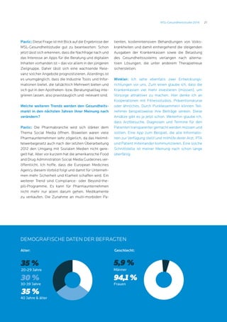 21MSL-Gesundheitsstudie 2014
Demografische Daten der Befragten
Pavlic: Diese Frage ist mit Blick auf die Ergebnisse der
MSL-Gesundheitsstudie gut zu beantworten: Schon
jetzt lässt sich erkennen, dass die Nachfrage nach und
das Interesse an Apps für die Beratung und digitalen
Inhalten vorhanden ist – das vor allem in der jüngeren
Zielgruppe. Daher lässt sich eine wachsende Rele-
vanz solcher Angebote prognostizieren. Allerdings ist
es unumgänglich, dass die Industrie Tools und Infor-
mationen bietet, die tatsächlich Mehrwert bieten und
sich gut in den Apotheken- bzw. Beratungsalltag inte-
grieren lassen, also praxistauglich und -relevant sind.
Welche weiteren Trends werden den Gesundheits-
markt in den nächsten Jahren Ihrer Meinung nach
verändern?
		
Pavlic: Die Pharmabranche wird sich stärker dem
Thema Social Media öffnen. Bisweilen waren viele
Pharmaunternehmen sehr zögerlich, da das Heilmit-
telwerbegesetz auch nach der letzten Überarbeitung
2012 den Umgang mit Sozialen Medien nicht gere-
gelt hat. Aber vor kurzem hat die amerikanische Food
and Drug Administration Social Media Guidelines ver-
öffentlicht. Ich hoffe, dass die European Medicines
Agency diesem Vorbild folgt und damit für Unterneh-
men mehr Sicherheit und Klarheit schaffen wird. Ein
weiterer Trend sind Compliance- oder Beyond-the-
pill-Programme. Es kann für Pharmaunternehmen
nicht mehr nur allein darum gehen, Medikamente
zu verkaufen. Die Zunahme an multi-morbiden Pa-
tienten, kostenintensiven Behandlungen von Volks-
krankheiten und damit einhergehend die steigenden
Ausgaben der Krankenkassen sowie die Belastung
des Gesundheitssystems verlangen nach alterna-
tiven Lösungen, die unter anderem Therapietreue
sicherstellen.
Winkler: Ich sehe ebenfalls zwei Entwicklungs-
richtungen vor uns. Zum einen glaube ich, dass die
Krankenkassen viel mehr investieren (müssen), um
Vorsorge attraktiver zu machen. Hier denke ich an
Kooperationen mit Fitnessstudios, Präventionskurse
oder ähnliches. Durch Punktesammeln können Teil-
nehmer beispielsweise ihre Beiträge senken. Diese
Ansätze gibt es ja jetzt schon. Weiterhin glaube ich,
dass Arztbesuche, Diagnosen und Termine für den
Patienten transparenter gemacht werden müssen und
sollten. Eine App zum Beispiel, die alle Informatio-
nen zur Verfügung stellt und mithilfe derer Arzt, PTA
und Patient miteinander kommunizieren. Eine solche
Schnittstelle ist meiner Meinung nach schon lange
überfällig.
Demografische Daten der Befragten
Geschlecht:
Frauen
94,1 %
Männer
5,9 %
Alter:
40 Jahre  älter
35 %
20-29 Jahre
35 %
30 %
30-39 Jahre
 
